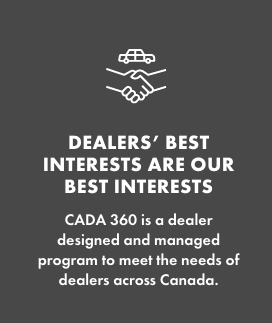 DEALERS’ BEST INTERESTS ARE OUR BEST INTERESTS   CADA 360 is a dealer designed and managed program to meet the needs of dealers across Canada.  